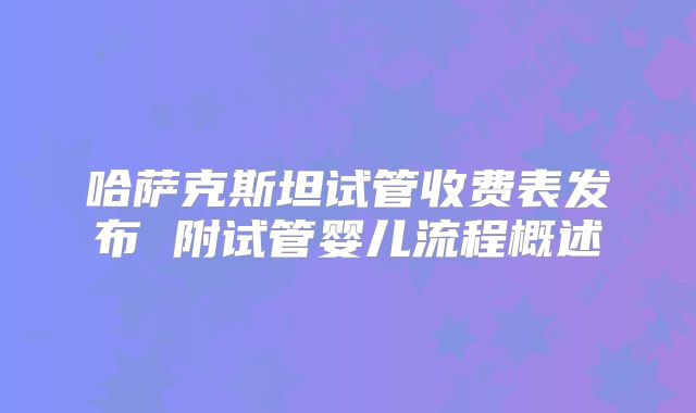 哈萨克斯坦试管收费表发布 附试管婴儿流程概述