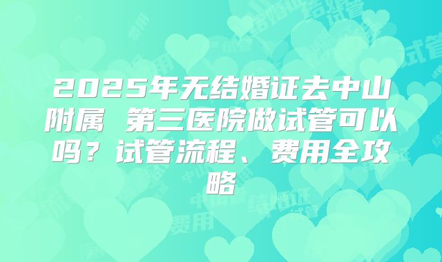 2025年无结婚证去中山附属 第三医院做试管可以吗？试管流程、费用全攻略