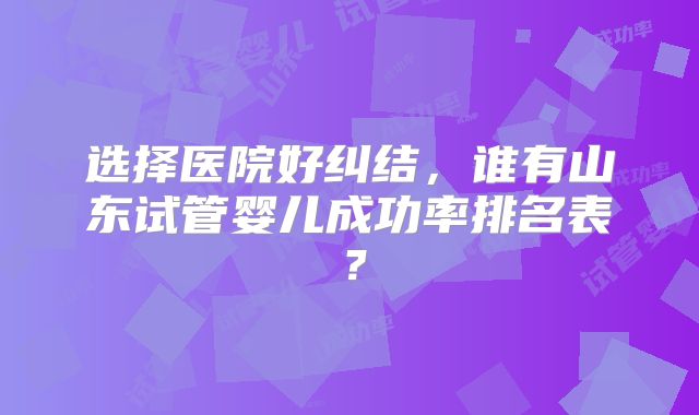 选择医院好纠结，谁有山东试管婴儿成功率排名表？