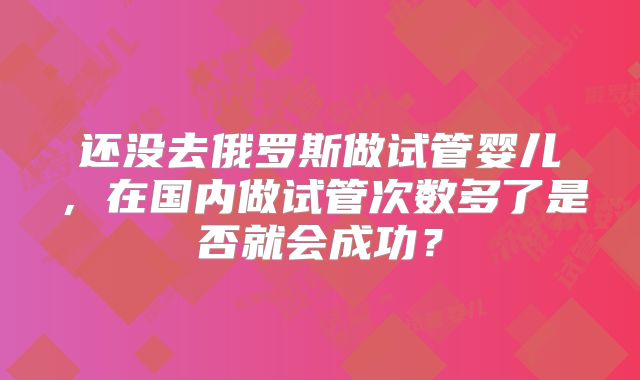 还没去俄罗斯做试管婴儿，在国内做试管次数多了是否就会成功？