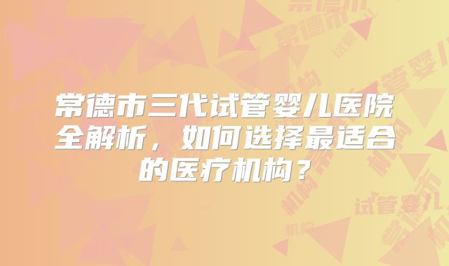 常德市三代试管婴儿医院全解析，如何选择最适合的医疗机构？