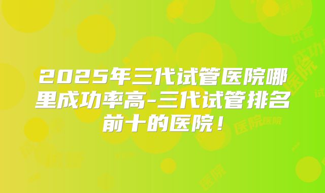 2025年三代试管医院哪里成功率高-三代试管排名前十的医院！
