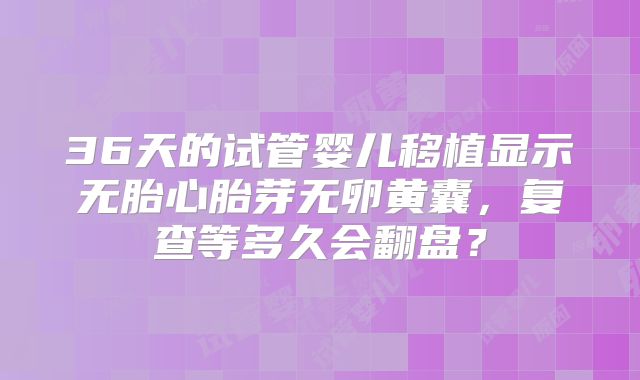 36天的试管婴儿移植显示无胎心胎芽无卵黄囊，复查等多久会翻盘？
