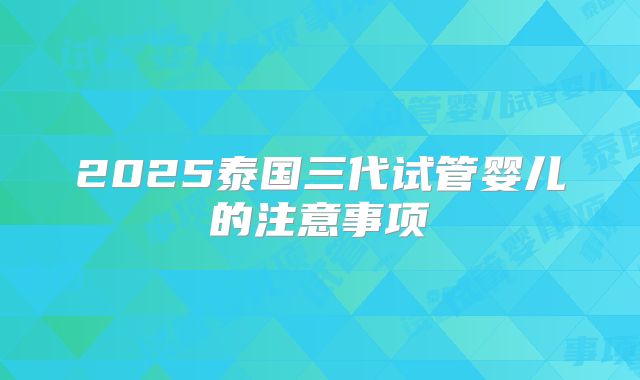 2025泰国三代试管婴儿的注意事项