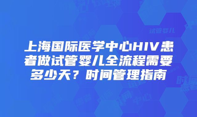 上海国际医学中心HIV患者做试管婴儿全流程需要多少天？时间管理指南