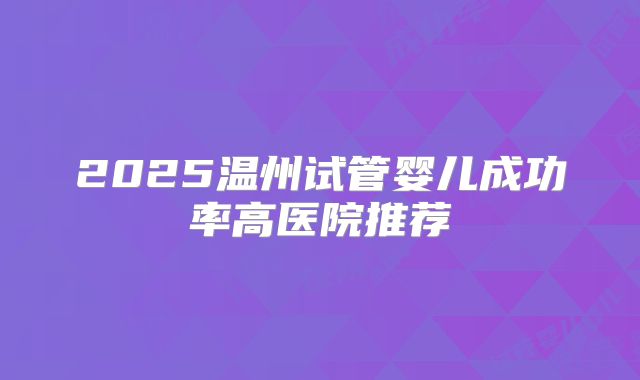 2025温州试管婴儿成功率高医院推荐
