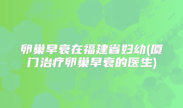 卵巢早衰在福建省妇幼(厦门治疗卵巢早衰的医生)