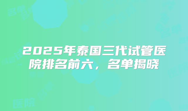 2025年泰国三代试管医院排名前六,名单揭晓