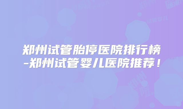 郑州试管胎停医院排行榜-郑州试管婴儿医院推荐！