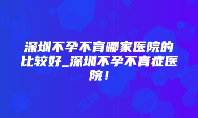 深圳不孕不育哪家医院的比较好_深圳不孕不育症医院！