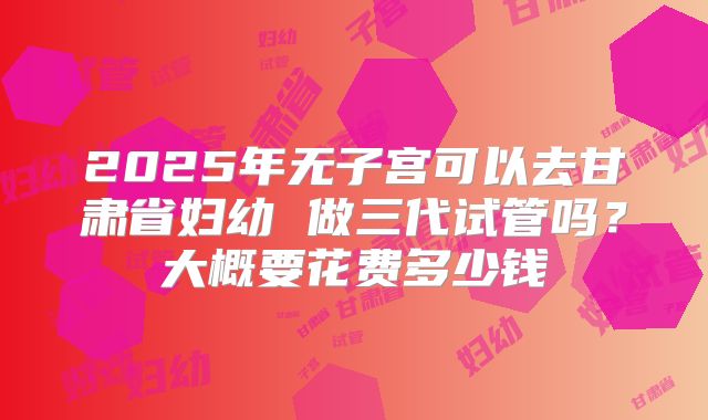 2025年无子宫可以去甘肃省妇幼 做三代试管吗?大概要花费多少钱