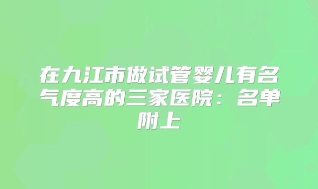在九江市做试管婴儿有名气度高的三家医院:名单附上