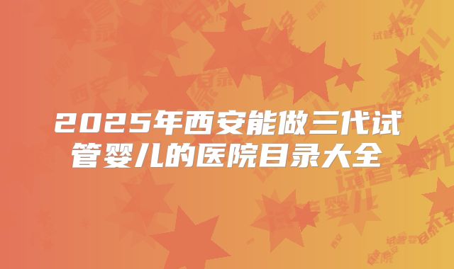 2025年西安能做三代试管婴儿的医院目录大全