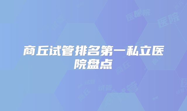 商丘试管排名第一私立医院盘点