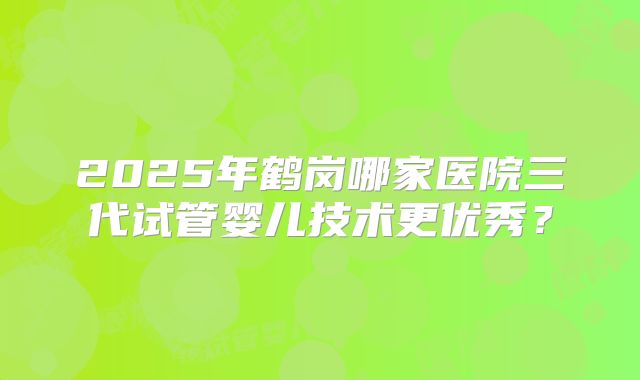 2025年鹤岗哪家医院三代试管婴儿技术更优秀？