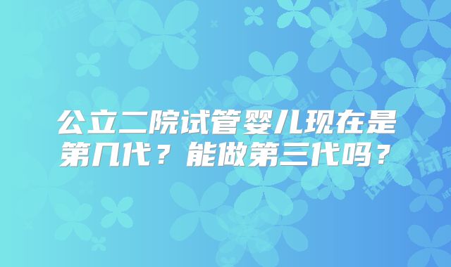 公立二院试管婴儿现在是第几代?能做第三代吗?
