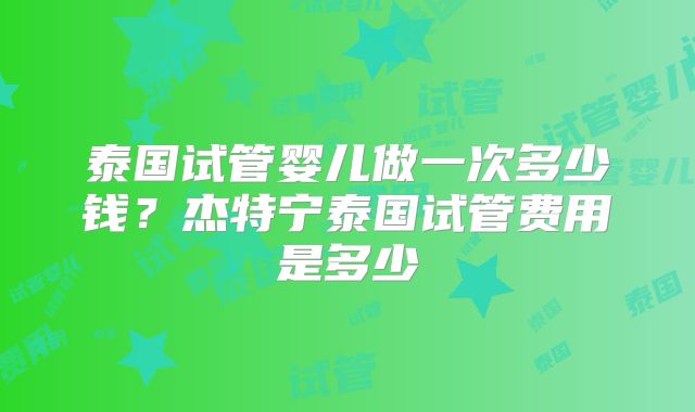泰国试管婴儿做一次多少钱？杰特宁泰国试管费用是多少