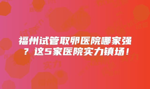 福州试管取卵医院哪家强？这5家医院实力镇场！