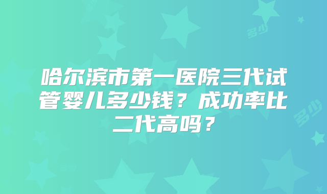 哈尔滨市第一医院三代试管婴儿多少钱？成功率比二代高吗？