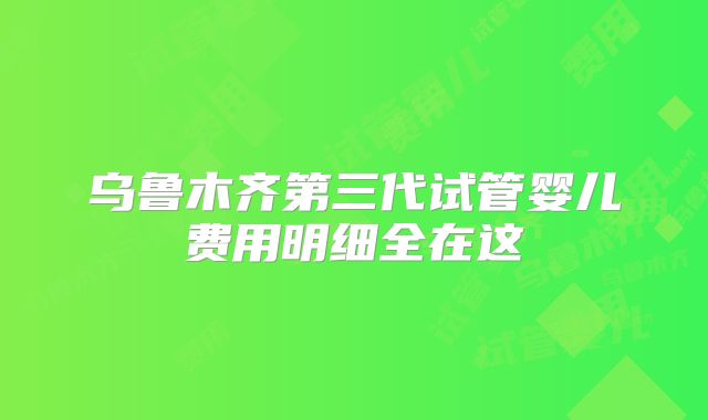 乌鲁木齐第三代试管婴儿费用明细全在这
