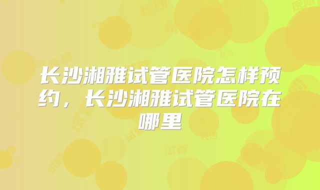 长沙湘雅试管医院怎样预约,长沙湘雅试管医院在哪里