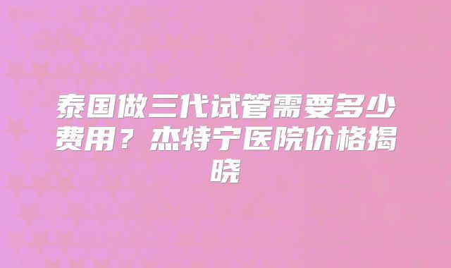 泰国做三代试管需要多少费用?杰特宁医院价格揭晓