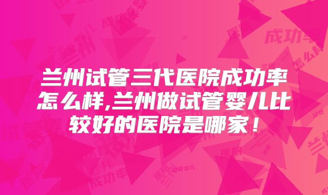兰州试管三代医院成功率怎么样,兰州做试管婴儿比较好的医院是哪家！
