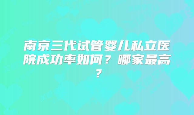 南京三代试管婴儿私立医院成功率如何？哪家最高？