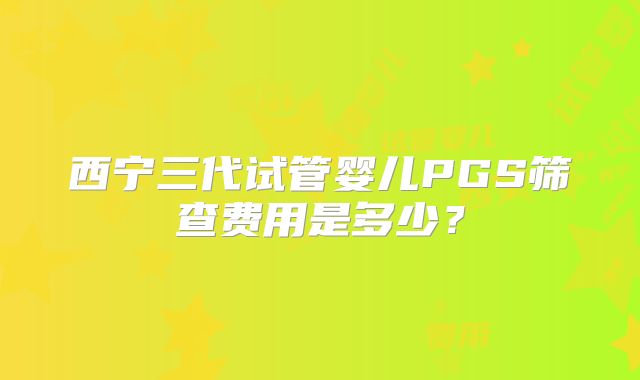 西宁三代试管婴儿PGS筛查费用是多少？
