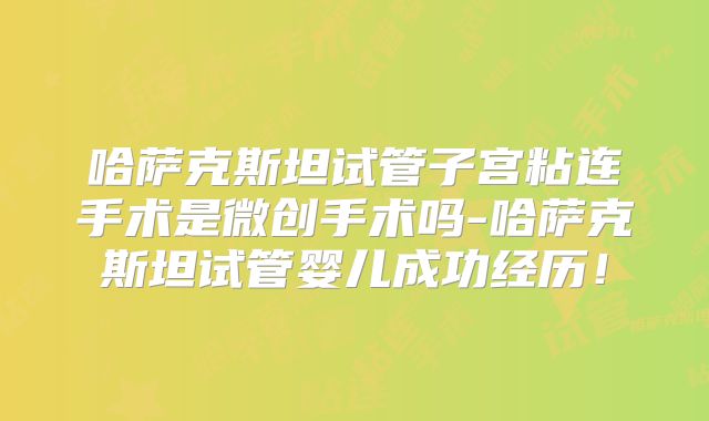 哈萨克斯坦试管子宫粘连手术是微创手术吗-哈萨克斯坦试管婴儿成功经历!
