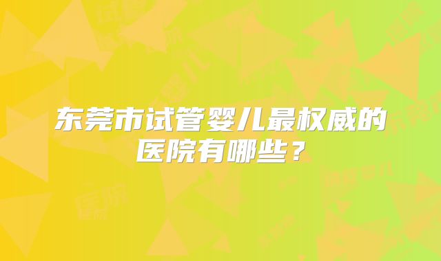 东莞市试管婴儿最权威的医院有哪些?