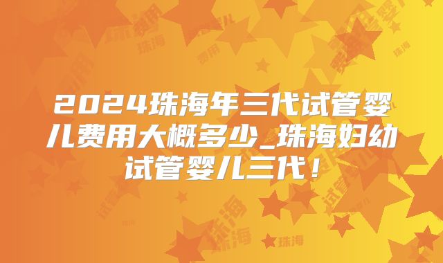 2024珠海年三代试管婴儿费用大概多少_珠海妇幼试管婴儿三代！