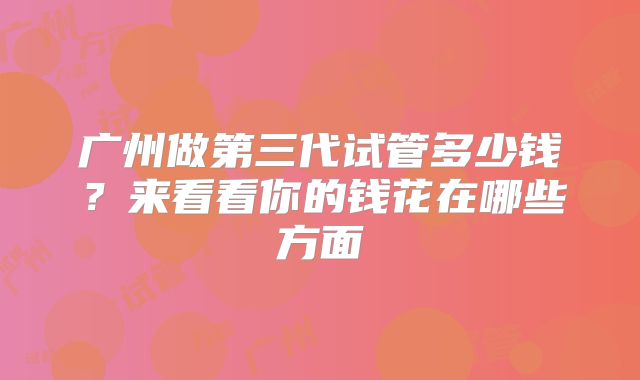 广州做第三代试管多少钱？来看看你的钱花在哪些方面