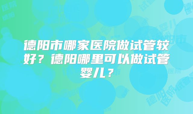 德阳市哪家医院做试管较好？德阳哪里可以做试管婴儿？