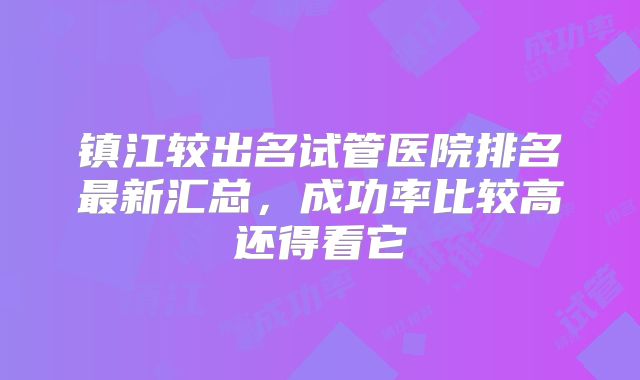 镇江较出名试管医院排名最新汇总，成功率比较高还得看它