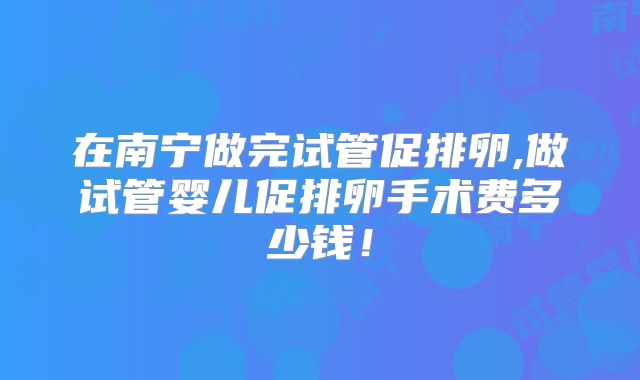 在南宁做完试管促排卵,做试管婴儿促排卵手术费多少钱！
