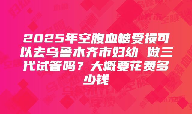 2025年空腹血糖受损可以去乌鲁木齐市妇幼 做三代试管吗？大概要花费多少钱