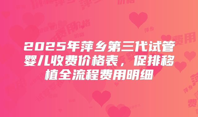 2025年萍乡第三代试管婴儿收费价格表,促排移植全流程费用明细