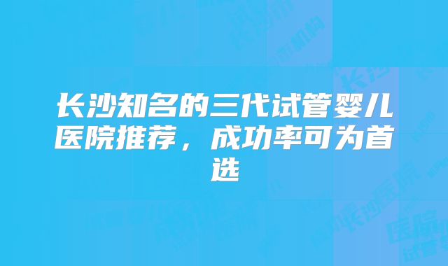 长沙知名的三代试管婴儿医院推荐,成功率可为首选