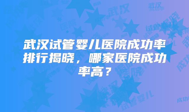 武汉试管婴儿医院成功率排行揭晓，哪家医院成功率高？