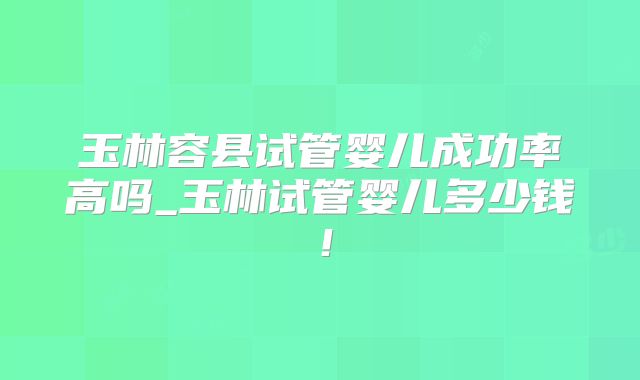 玉林容县试管婴儿成功率高吗_玉林试管婴儿多少钱！