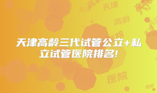 天津高龄三代试管公立+私立试管医院排名!