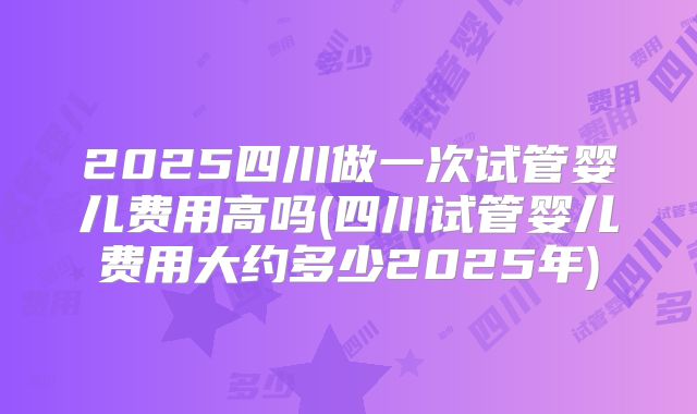 2025四川做一次试管婴儿费用高吗(四川试管婴儿费用大约多少2025年)