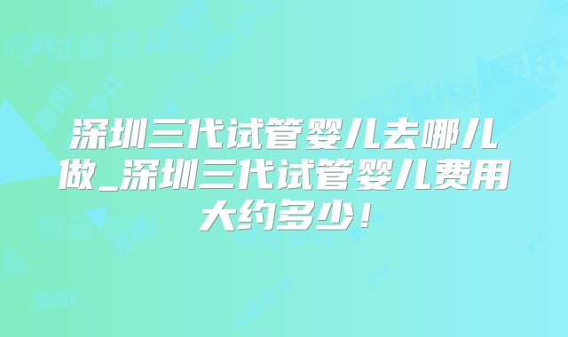 深圳三代试管婴儿去哪儿做_深圳三代试管婴儿费用大约多少！
