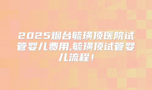2025烟台毓璜顶医院试管婴儿费用,毓璜顶试管婴儿流程！