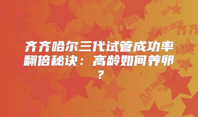 齐齐哈尔三代试管成功率翻倍秘诀：高龄如何养卵？