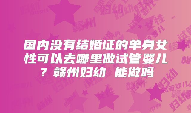 国内没有结婚证的单身女性可以去哪里做试管婴儿？赣州妇幼 能做吗