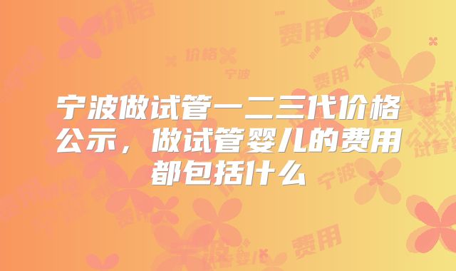 宁波做试管一二三代价格公示,做试管婴儿的费用都包括什么