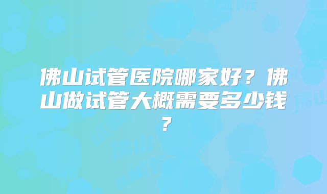 佛山试管医院哪家好？佛山做试管大概需要多少钱？