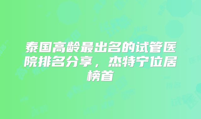 泰国高龄最出名的试管医院排名分享，杰特宁位居榜首